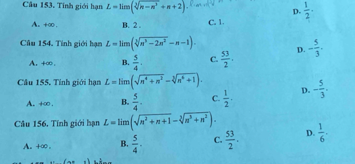 Tính giới hạn L=limlimits (sqrt[3](h-n^3)+n+2)
D.  1/2 .
A. +∞. B. 2. C. 1.
Cầu 154. Tính giới hạn L=limlimits (sqrt[3](n^3-2n^2)-n-1).
D. - 5/3 .
C.
A. +∞ . B.  5/4 .  53/2 . 
Câu 155. Tính giới hạn L=limlimits (sqrt(n^4+n^2)-sqrt[3](n^6+1)).
D. - 5/3 .
A. +∞ .
C.
B.  5/4 .  1/2 . 
Câu 156. Tính giới hạn L=limlimits (sqrt(n^2+n+1)-sqrt[3](n^3+n^2)).
D.  1/6 ·
B.
A. +∞ .  5/4 .
C.  53/2 .
(2^n1)