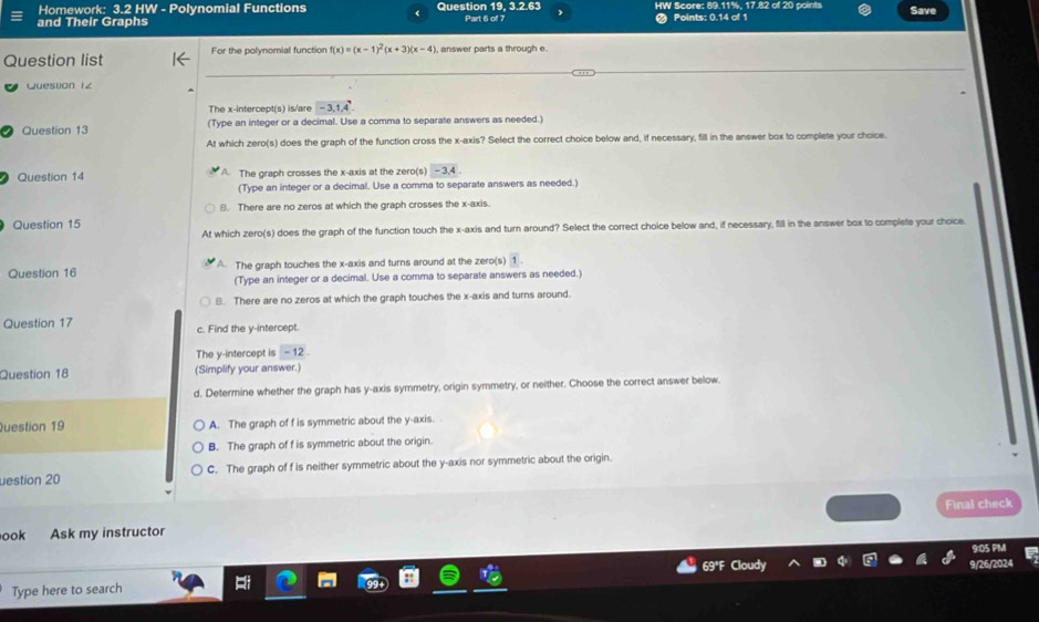 Homework: 3.2 HW - Polynomial Functions 19, 3.2.63 HW Score: 89.11%, 17.82 of 20 points
and Their Graphs Question Part 6 of 7 Points: 0.14 of 1 Save
Question list For the polynomial function f(x)=(x-1)^2(x+3)(x-4) , answer parts a through e.
Quesuon 1z
The x-intercept(s) is/are -3, 1, 4
Question 13 (Type an integer or a decimal. Use a comma to separate answers as needed.)
At which zero(s) does the graph of the function cross the x-axis? Select the correct choice below and, if necessary, fill in the answer box to complete your choice.
Question 14 A. The graph crosses the x-axis at the zero(s) -3.4
(Type an integer or a decimal. Use a comma to separate answers as needed.)
B. There are no zeros at which the graph crosses the x-axis.
Question 15
At which zero(s) does the graph of the function touch the x-axis and turn around? Select the correct choice below and, if necessary, fill in the answer box to complete your choice
Question 16 A. The graph touches the x-axis and turns around at the zero(s) 1
(Type an integer or a decimal. Use a comma to separate answers as needed.)
B. There are no zeros at which the graph touches the x-axis and turns around.
Question 17 c. Find the y-intercept.
The y-intercept is - 12.
Question 18 (Simplify your answer.)
d. Determine whether the graph has y-axis symmetry, origin symmetry, or neither. Choose the correct answer below.
Question 19 A. The graph of f is symmetric about the y-axis.
B. The graph of f is symmetric about the origin.
uestion 20 C. The graph of f is neither symmetric about the y-axis nor symmetric about the origin.
Final check
ook Ask my instructor
Type here to search a
26