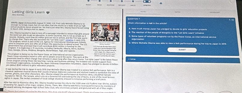0
=FEct
Letting Girls Learn
QUESITION ？ 7 / 8
KYOTO, Japan (Achiove.3000, Andust 17, 20153, U.S. First Laty Michelle Obama is no
stranger to formign travel, but it's not often that she drums on a talko drum as highWhich information is not in the article?
school students dance around her. Yet that's just what Mrs. Obama found herself doin
n Nch 2015, duning a vait to Japah A. How much money Japan has pladged to devote to girls' education projects
strs. Obama travelled to Asis to kick off a campaign intended to enpure that girls arounB. The reaction of the people of Mongolis to the "Let Girls Learn" initiative
the world are able to get as education. In some countries, this is not as simple as it
sounds, Globally, more than 62 million girls are not in school, and the first lady wants C. Some types of volunteer programs run by the Peace Corps, an international service
to change that. That's why she launched the "Let Gits Learn" nitiative in early 2015.
the peogam, which is part of the US. Agency for international Development rUSAICorganization
sims to empower girls and ofter all of them the opporturits to attend school. The U.S D. Where Michelle Obama was able to view a Noh performance during her trip to Japan in 2015
povernment has promised that it will contribute $250 million in funding for the
comgram. It is beginning in 11 countries, including Cambodia, Albania, Benin, Burkina         A    U S. Firol Larle Mathala Chaeto prayt
Faso, Georpia, Ghana, Moldovs, Mongola, Morambique, Togo, and Uçanda SBMIT
The program is being run by the Peace Corps, an international service organization. Jpan B seunh the "Lat Gets Laon" aad is Jaan Mr Cara w an =
Peace Corps volunteers travel to offer aid to people around the world. They work at the
crasseoota level to effect change that remains in place long after they return home. "Let Girls Learn" is the latest Peace
Corpe poogram among those like teaching, nursing, and business advising. The initiative will receive support from * Extras
counterpart organizations, including the Jaan Overseas Cooperation Volunteers. Japan has pledged to devote 42 billion
yen (about $340 million) to girls' education projects.
It was during the trip to Japan in early 2015 that Michelle Obama was treated to a serene Noh performance. Noh is a
classical Japanese musical drama that usually employs elaborate costumes and stylized masks to symbolize the roles of
women, whosts, and other characters. Mrs. Obama viewed the performance at Kiyomizu-dera, a Buddhist temple
founded in 780 CE. The temple, which sits on a forested hill overlpoking the city of Kyoto, is one of the most famous
eights in Japan. The recital consisted of local college students dressed in kimonos performind a brief piece
After her visit to Kiyomizu-dera, Mrs. Obama traveled across the city to the 1,300-year-old Fushimi Inari Shrine, a place
of worship for Japan's other maior relidion. Shinto. There. Mrs. Obama watched a rousind performance by members of
the award-winning Akutagawa High School Tako Club, who drummed, jumped, and gestured with all of their might
a me had miants of prsice for the doun "o dee are dood" she esclaimed "That's