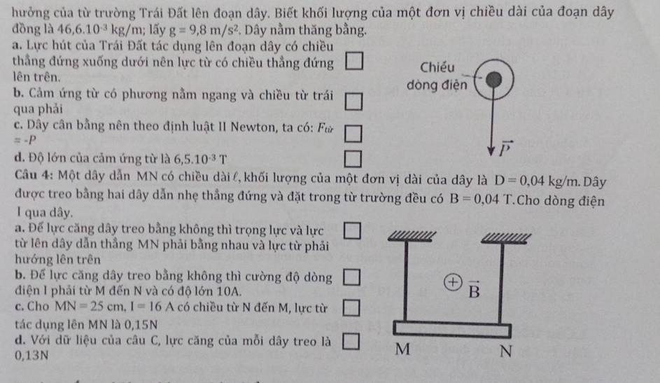 hưởng của từ trường Trái Đất lên đoạn dây. Biết khối lượng của một đơn vị chiều dài của đoạn dây
đồng là 46,6.10^(-3)kg/m; lấy g=9,8m/s^2. Dây nằm thăng bằng.
a. Lực hút của Trái Đất tác dụng lên đoạn dây có chiều
thầng đứng xuống dưới nên lực từ có chiều thẳng đứng _  Chiều
lên trên.
đòng điện
b. Cảm ứng từ có phương nằm ngang và chiều từ trái
qua phải
c. Dây cân bằng nên theo định luật II Newton, ta có: F_tir □
=-P
vector P
d. Độ lớn của cảm ứng từ là 6,5.10^(-3)T
Câu 4: Một dây dẫn MN có chiều dài l, khối lượng của một đơn vị dài của dây là D=0,04kg/m..Dây
được treo bằng hai dây dẫn nhẹ thẳng đứng và đặt trong từ trường đều có B=0,04 T Cho dòng điện
I qua dây.
a. Để lực căng dây treo bằng không thì trọng lực và lực □
từ lên dây dẫn thắng MN phải bằng nhau và lực từ phải
hướng lên trên
b. Để lực căng dây treo bằng không thì cường độ dòng □
điện I phải từ M đến N và có độ lớn 10A.
c. Cho MN=25cm,I=16A có chiều từ N đến M, lực từ □
tác dụng lên MN là 0,15N
d. Với dữ liệu của câu C, lực căng của mỗi dây treo là □
0,13N