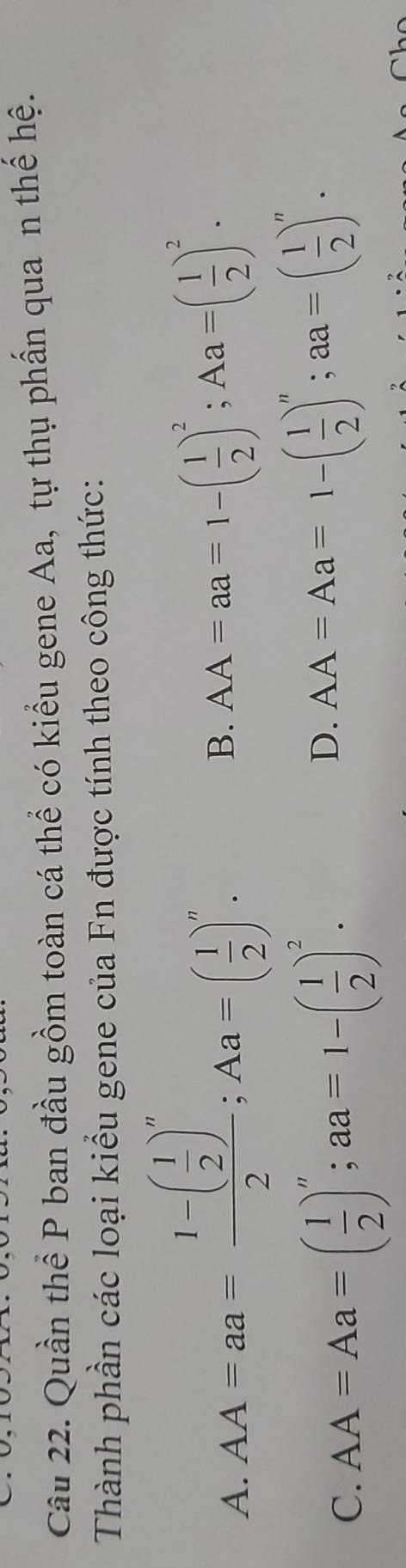 Quần thể P ban đầu gồm toàn cá thể có kiểu gene Aa, tự thụ phần qua n thể hệ.
Thành phần các loại kiểu gene của Fn được tính theo công thức:
A. AA=aa=frac 1-( 1/2 )^n2; Aa=( 1/2 )^n.
B. AA=aa=1-( 1/2 )^2; Aa=( 1/2 )^2.
C. AA=Aa=( 1/2 )^n; aa=1-( 1/2 )^2.
D. AA=Aa=1-( 1/2 )^n; aa=( 1/2 )^n.