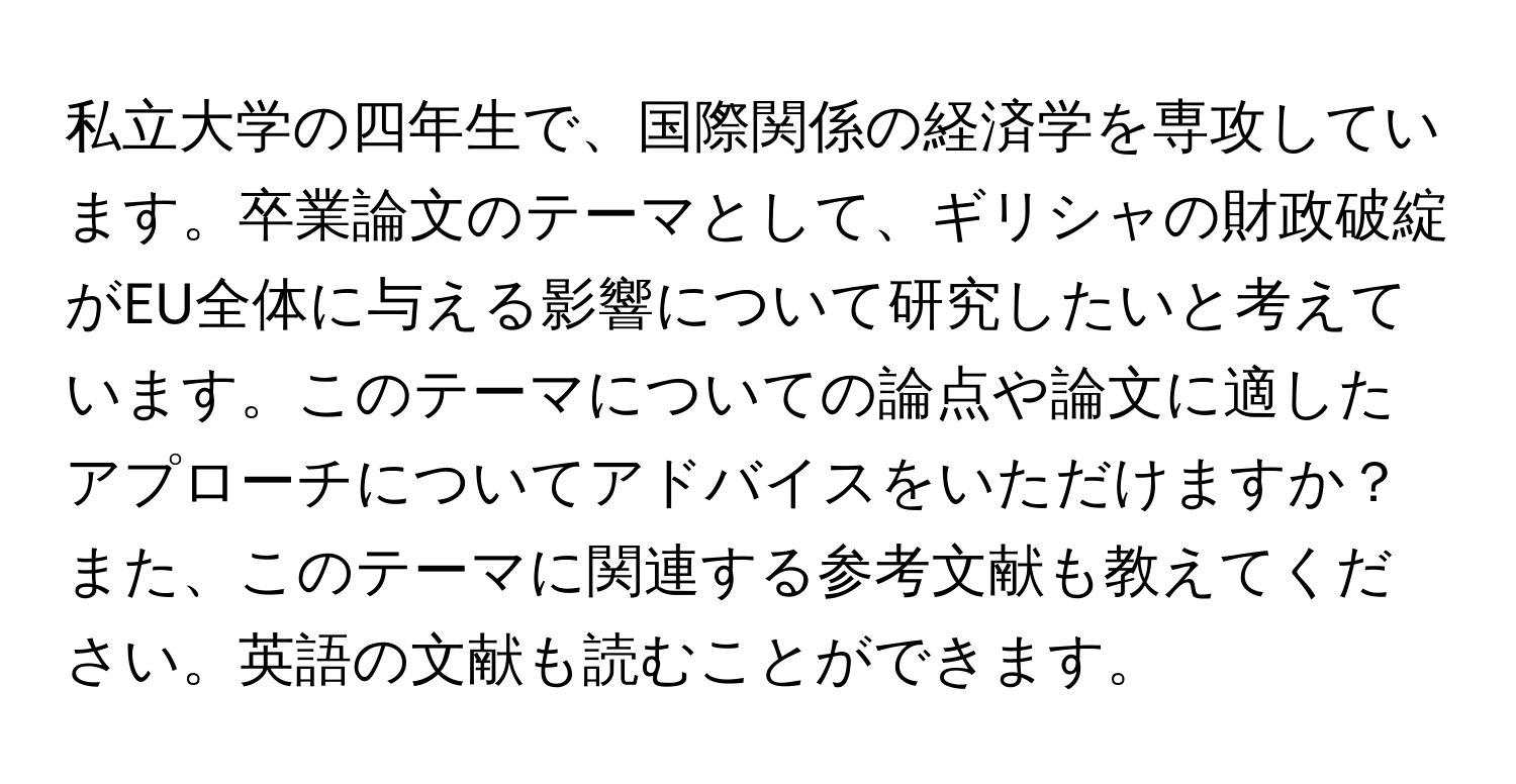 私立大学の四年生で、国際関係の経済学を専攻しています。卒業論文のテーマとして、ギリシャの財政破綻がEU全体に与える影響について研究したいと考えています。このテーマについての論点や論文に適したアプローチについてアドバイスをいただけますか？また、このテーマに関連する参考文献も教えてください。英語の文献も読むことができます。