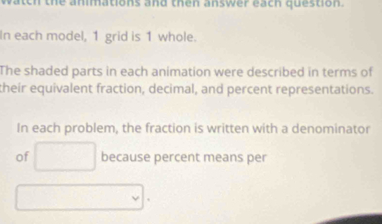 watch the animations and then answer each question. 
In each model, 1 grid is 1 whole. 
The shaded parts in each animation were described in terms of 
their equivalent fraction, decimal, and percent representations. 
In each problem, the fraction is written with a denominator 
of because percent means per