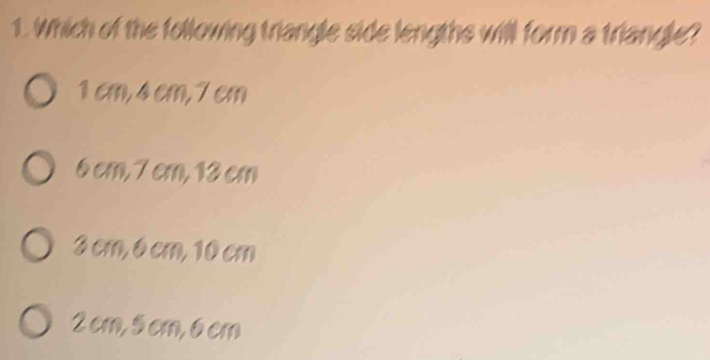 Which of the following triangle side lengths will form a triangle?
1 cm, 4 cm, 7cm
6 cm, 7 cm, 13 cm
3 cm, 6 cm, 10 cm
2 cm, 5cm, 6 cm