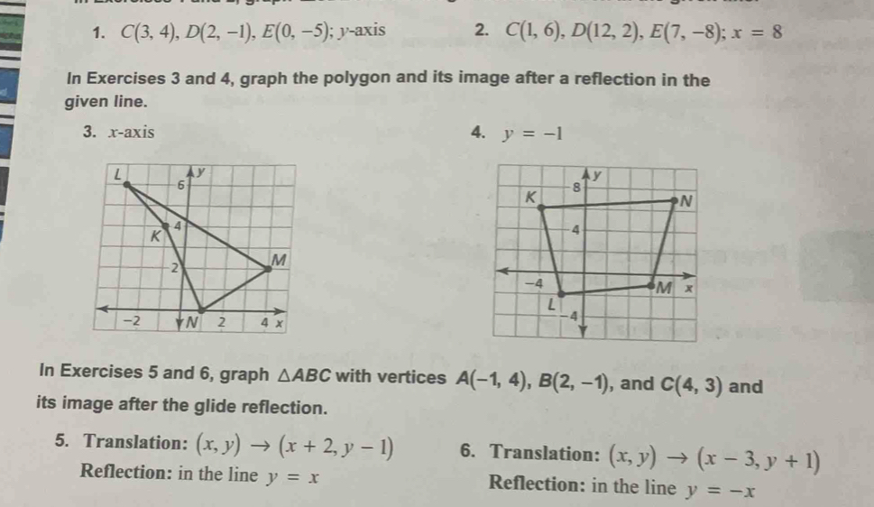 C(3,4), D(2,-1), E(0,-5) ); y-axis 2. C(1,6), D(12,2), E(7,-8); x=8
In Exercises 3 and 4, graph the polygon and its image after a reflection in the 
given line. 
3. x-axis 4. y=-1
In Exercises 5 and 6, graph △ ABC with vertices A(-1,4), B(2,-1) , and C(4,3) and 
its image after the glide reflection. 
5. Translation: (x,y)to (x+2,y-1) 6. Translation: (x,y)to (x-3,y+1)
Reflection: in the line y=x Reflection: in the line y=-x