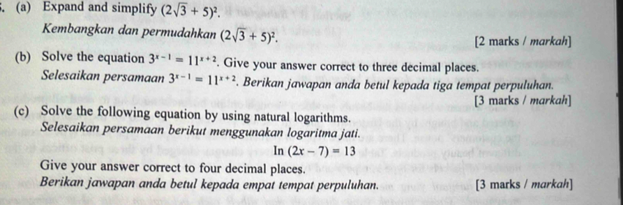 Expand and simplify (2sqrt(3)+5)^2. 
Kembangkan dan permudahkan (2sqrt(3)+5)^2. 
[2 marks / markah] 
(b) Solve the equation 3^(x-1)=11^(x+2). Give your answer correct to three decimal places. 
Selesaikan persamaan 3^(x-1)=11^(x+2). Berikan jawapan anda betul kepada tiga tempat perpuluhan. 
[3 marks / markah] 
(c) Solve the following equation by using natural logarithms. 
Selesaikan persamaan berikut menggunakan logaritma jati.
n(2x-7)=13
Give your answer correct to four decimal places. 
Berikan jawapan anda betul kepada empat tempat perpuluhan. [3 marks / markah]