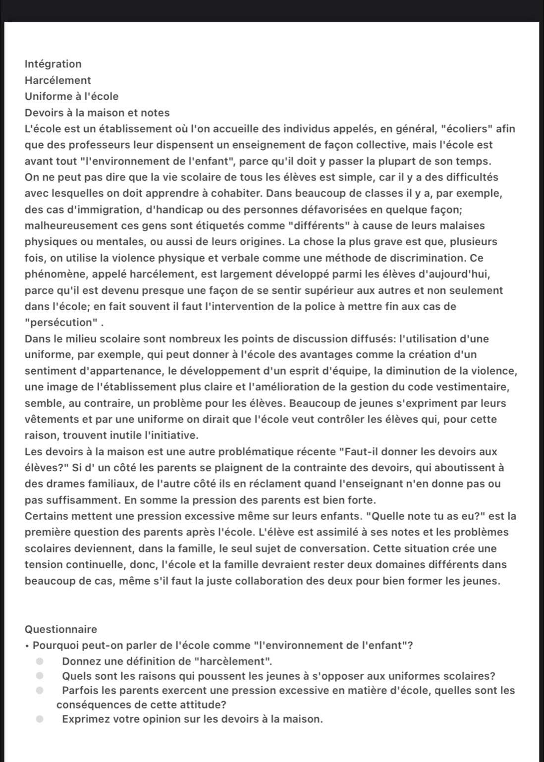 Intégration
Harcélement
Uniforme à l'école
Devoirs à la maison et notes
L'école est un établissement où l'on accueille des individus appelés, en général, "écoliers" afin
que des professeurs leur dispensent un enseignement de façon collective, mais l'école est
avant tout "l'environnement de l'enfant", parce qu'il doit y passer la plupart de son temps.
On ne peut pas dire que la vie scolaire de tous les élèves est simple, car il y a des difficultés
avec lesquelles on doit apprendre à cohabiter. Dans beaucoup de classes il y a, par exemple,
des cas d d'immigration, d'handicap ou des personnes défavorisées en quelque façon;  
malheureusement ces gens sont étiquetés comme "différents" à cause de leurs malaises
physiques ou mentales, ou aussi de leurs origines. La chose la plus grave est que, plusieurs
fois, on utilise la violence physique et verbale comme une méthode de discrimination. Ce
phénomène, appelé harcélement, est largement développé parmi les élèves d'aujourd'hui,
parce qu'il est devenu presque une façon de se sentir supérieur aux autres et non seulement
dans l'école; en fait souvent il faut l'intervention de la police à mettre fin aux cas de
"persécution" .
Dans le milieu scolaire sont nombreux les points de discussion diffusés: l'utilisation d'une
uniforme, par exemple, qui peut donner à l'école des avantages comme la création d'un
sentiment d'appartenance, le développement d'un esprit d'équipe, la diminution de la violence,
une image de l'établissement plus claire et l'amélioration de la gestion du code vestimentaire,
semble, au contraire, un problème pour les élèves. Beaucoup de jeunes S' expriment par leurs
vêtements et par une uniforme on dirait que l'école veut contrôler les élèves qui, pour cette
raison, trouvent inutile l'initiative.
Les devoirs à la maison est une autre problématique récente "Faut-il donner les devoirs aux
élèves ?'' Si d' un côté les parents se plaignent de la contrainte des devoirs, qui aboutissent à
des drames familiaux, de l'autre côté ils en réclament quand l'enseignant n'en donne pas ou
pas suffisamment. En somme la pression des parents est bien forte.
Certains mettent une pression excessive même sur leurs enfants. "Quelle note tu as eu?" est la
première question des parents après l'école. L'élève est assimilé à ses notes et les problèmes
scolaires deviennent, dans la famille, le seul sujet de conversation. Cette situation crée une
tension continuelle, donc, l'école et la famille devraient rester deux domaines différents dans
beaucoup de cas, même s'il faut la juste collaboration des deux pour bien former les jeunes.
Questionnaire
• Pourquoi peut-on parler de l'école comme "l'environnement de l'enfant"?
Donnez une définition de "harcèlement".
Quels sont les raisons qui poussent les jeunes à I S' opposer aux uniformes scolaires?
Parfois les parents exercent une pression excessive en matière d'école, quelles sont les
conséquences de cette attitude?
Exprimez votre opinion sur les devoirs à la maison.