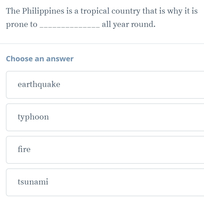 The Philippines is a tropical country that is why it is
prone to _all year round.
Choose an answer
earthquake
typhoon
fire
tsunami