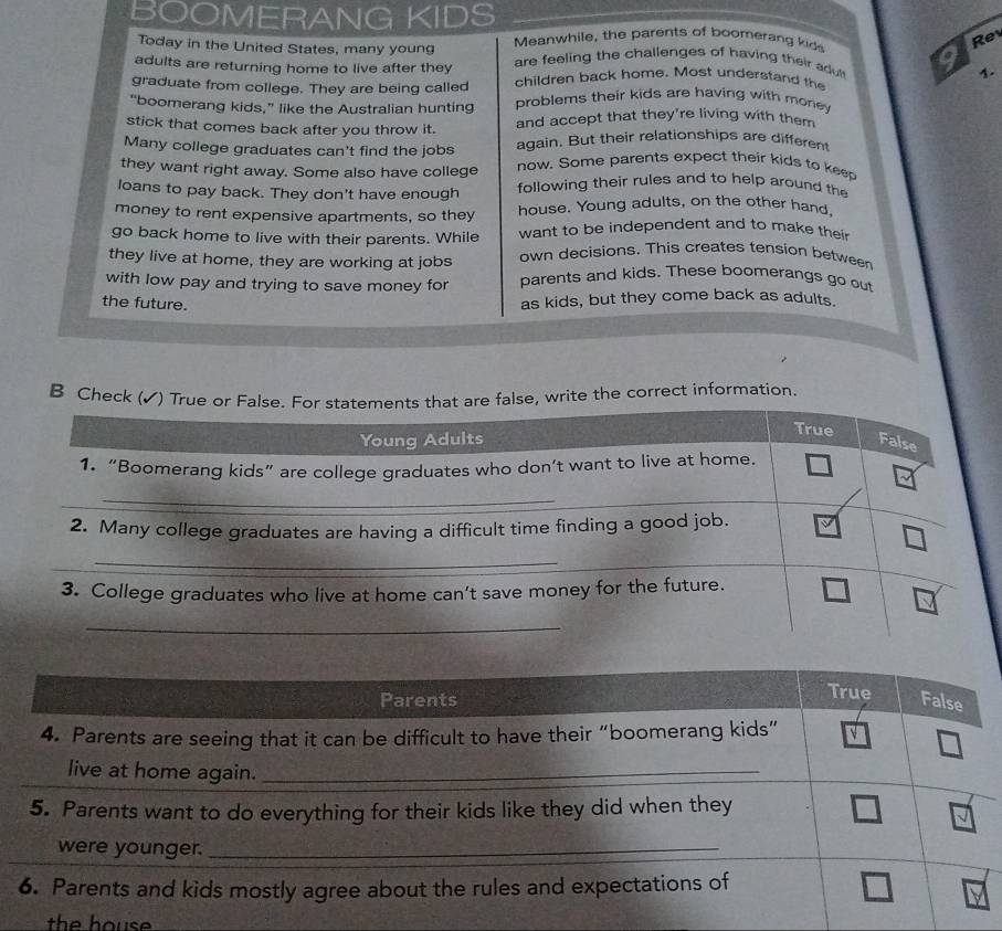 BOOMERANG KIDS 
Today in the United States, many young Meanwhile, the parents of boomerang kid 
Re 
adults are returning home to live after they are feeling the challenges of having their adul 
graduate from college. They are being called children back home. Most understand the 1. 
“boomerang kids,” like the Australian hunting problems their kids are having with money 
stick that comes back after you throw it. and accept that they're living with them 
Many college graduates can't find the jobs again. But their relationships are different 
they want right away. Some also have college now. Some parents expect their kids to keep 
loans to pay back. They don't have enough following their rules and to help around the 
money to rent expensive apartments, so they house. Young adults, on the other hand. 
go back home to live with their parents. While want to be independent and to make thei 
they live at home, they are working at jobs own decisions. This creates tension between 
with low pay and trying to save money for parents and kids. These boomerangs go out 
the future. 
as kids, but they come back as adults. 
B Check rite the correct information 
the h o u s