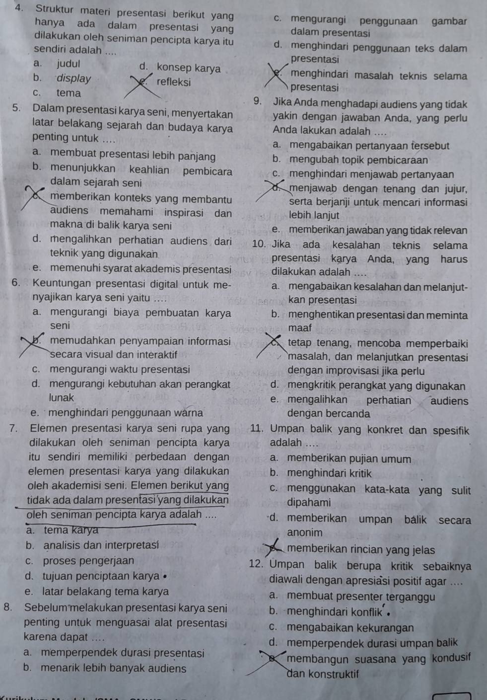 Struktur materi presentasi berikut yang c. mengurangi penggunaan gambar
hanya ada dalam presentasi yang dalam presentasi
dilakukan oleh seniman pencipta karya itu d. menghindari penggunaan teks dalam
sendiri adalah ....
presentasi
a. judul d. konsep karya menghindari masalah teknis selama
b. display a refleksi
presentasi
c. tema 9. Jika Anda menghadapi audiens yang tidak
5. Dalam presentasi karya seni, menyertakan yakin dengan jawaban Anda, yang perlu
latar belakang sejarah dan budaya karya Anda lakukan adalah ….
penting untuk ....
a. mengabaikan pertanyaan tersebut
a. membuat presentasi lebih panjang b. mengubah topik pembicaraan
b. menunjukkan keahlian pembicara c. menghindari menjawab pertanyaan
dalam sejarah seni d. menjawab dengan tenang dan jujur,
a memberikan konteks yang membantu serta berjanji untuk mencari informasi
audiens memahami inspirasi dan lebih lanjut
makna di balik karya seni e. memberikan jawaban yang tidak relevan
d. mengalihkan perhatian audiens dari 10. Jika ada kesalahan teknis selama
teknik yang digunakan presentasi karya Anda, yang harus
e. memenuhi syarat akademis presentasi dilakukan adalah
6. Keuntungan presentasi digital untuk me- a. mengabaikan kesalahan dan melanjut-
nyajikan karya seni yaitu .... kan presentasi
a. mengurangi biaya pembuatan karya b. menghentikan presentasi dan meminta
seni maaf
b. memudahkan penyampaian informasi tetap tenang, mencoba memperbaiki
secara visual dan interaktif masalah, dan melanjutkan presentasi
c. mengurangi waktu presentasi dengan improvisasi jika perlu
d. mengurangi kebutuhan akan perangkat d. mengkritik perangkat yang digunakan
lunak e. mengalihkan perhatian audiens
e.  menghindari penggunaan warna dengan bercanda
7. Elemen presentasi karya seni rupa yang 11. Umpan balik yang konkret dan spesifik
dilakukan oleh seniman pencipta karya adalah ...
itu sendiri memiliki perbedaan dengan a. memberikan pujian umum
elemen presentasi karya yang dilakukan b. menghindari kritik
oleh akademisi seni. Elemen berikut yang c. menggunakan kata-kata yang sulit
tidak ada dalam presentasi yang dilakukan dipahami
oleh seniman pencipta karya adalah .... d. memberikan umpan bálik secara
a. tema karya anonim
b. analisis dan interpretasi memberikan rincian yang jelas
c. proses pengerjaan 12. Umpan balik berupa kritik sebaiknya
d. tujuan penciptaan karya • diawali dengan apresiasi positif agar ....
e. latar belakang tema karya a. membuat presenter terganggu
8. Sebelum melakukan presentasi karya seni b. menghindari konflik 
penting untuk menguasai alat presentasi c. mengabaikan kekurangan
karena dapat ....
d. memperpendek durasi umpan balik
a. memperpendek durasi presentasi
B membangun suasana yang kondusif
b. menarik lebih banyak audiens dan konstruktif