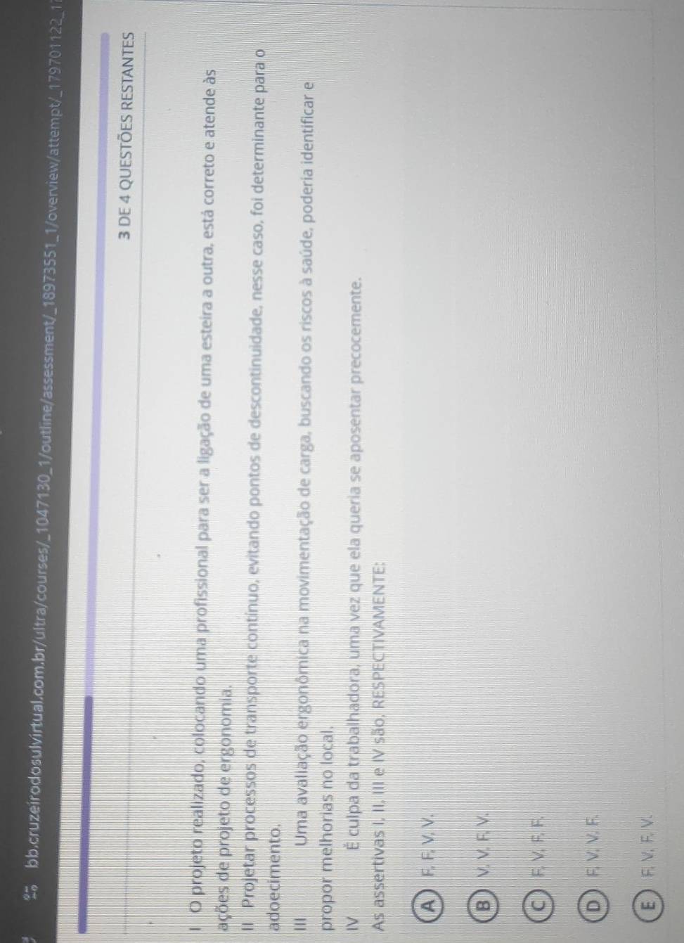 DE 4 QUESTÕES RESTANTES
1 O projeto realizado, colocando uma profissional para ser a ligação de uma esteira a outra, está correto e atende às
ações de projeto de ergonomia.
II Projetar processos de transporte contínuo, evitando pontos de descontinuidade, nesse caso, foi determinante para o
adoecimento.
'' Uma avaliação ergonômica na movimentação de carga, buscando os riscos à saúde, poderia identificar e
propor melhorias no local.
IV É culpa da trabalhadora, uma vez que ela queria se aposentar precocemente.
As assertivas I, II, III e IV são, RESPECTIVAMENTE:
A F, F, V, V.
B  V. V.F, V.
C  F, V, F, F.
D F, V, V, F.
E  F, V, F, V.