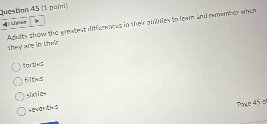 Listen
Adults show the greatest differences in their abilities to learn and remember when
they are in their
forties
fifties
sixties
seventies
Page 45 of