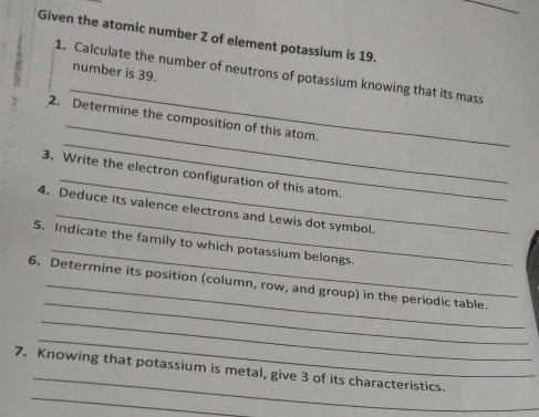 Given the atomic number Z of element potassium is 19. 
number is 39. 
_ 
1. Calculate the number of neutrons of potassium knowing that its mass 
_ 
_ 
2. Determine the composition of this atom. 
_ 
3. Write the electron configuration of this atom. 
_ 
4. Deduce its valence electrons and Lewis dot symbol. 
_ 
5. Indicate the family to which potassium belongs. 
_ 
6. Determine its position (column, row, and group) in the periodic table. 
_ 
_ 
_ 
_ 
7. Knowing that potassium is metal, give 3 of its characteristics