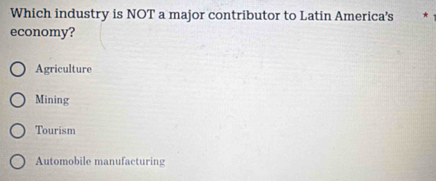 Which industry is NOT a major contributor to Latin America’s *
economy?
Agriculture
Mining
Tourism
Automobile manufacturing