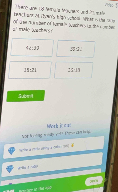 Video D 
There are 18 female teachers and 21 male 
teachers at Ryan's high school. What is the ratio 
of the number of female teachers to the number 
of male teachers?
42:39
39:21
18:21
36:18
Submit 
Work it out 
Not feeling ready yet? These can help: 
Write a ratio using a colon (88) 
Write a ratio 
Practice in the app OPEN