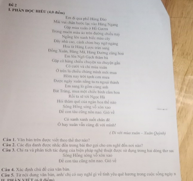 Đề 2 
I. PHÀN ĐQC HIÈU (4,0 điểm) 
Em đi qua phố Hàng Đảo 
Mài vui chân bước lạc vào Hàng Ngang 
Gập mùa xuân ở Hồ Gươm 
Trong muôn màu áo trên đường chiều nay 
Ngầng lên xanh biếc màu cây 
Dãy nhà cao, cánh chim bay ngỡ ngàng 
Hoa từ Hàng Lược tràn sang 
Đồng Xuân, Hàng Mã, Hàng Đường cũng hoa 
Em lên Ngõ Gạch thăm bà 
Gặp cô hàng chiếu chuyện xa chuyện gần 
Cô cười và chỉ mùa xuân 
Ở trên là chiếu chúng mình mới mua 
Hôm nay trời tạnh cơn mưa 
Được ngày xuân năng ta ra ngoại thành 
Em sang lò gồm cùng anh 
Bát Tràng, mua một chiếc bình căm hoa 
Rồi ta sẽ tới Ngọc Hà 
Hỏi thăm quê của ngàn hoa thế nào 
Sông Hồng sóng vỗ xôn xao 
Để con tàu cũng nôn nao. Gió về 
Cô xanh xanh suốt chân đê 
Ổ hay xuân vẫn cùng đi với mình! 
( Đì với mùa xuân - Xuân Quỳnh) 
Câu 1. Văn bản trên được viết theo thể thơ nào? 
Câu 2. Các địa danh được nhắc đến trong bài thơ gợi cho em nghĩ đến nơi nào? 
Câu 3. Chỉ ra và phần tích tác dụng của biện pháp nghệ thuật được sử dụng trong hai dòng thơ sau 
Sông Hồng sóng vỗ xôn xao 
Để con tàu cũng nôn nao. Gió về 
Câu 4. Xác định chủ đề của văn bản. 
Câu 5. Từ nội dung văn bản, anh/ chị có suy nghĩ gì về tình yêu quê hương trong cuộc sống ngày n 
II PHàN VIÊT (6.0 điệm)