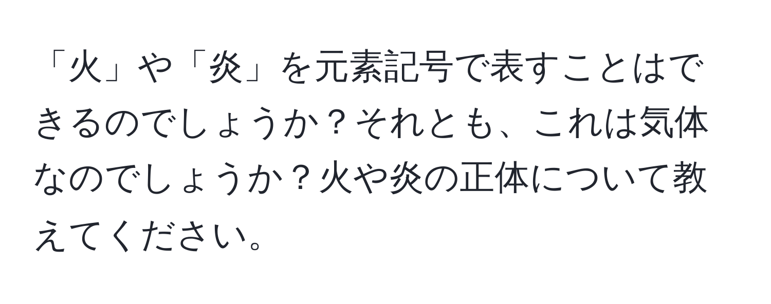 「火」や「炎」を元素記号で表すことはできるのでしょうか？それとも、これは気体なのでしょうか？火や炎の正体について教えてください。