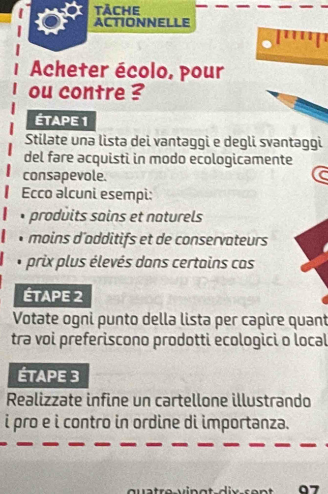 tàche 
ACTIONNELLE 
Acheter écolo, pour 
ou contre ? 
ÉTAPE 1 
Stilate una lista dei vantaggi e degli svantaggi 
del fare acquisti in modo ecologicamente 
consapevole. 
Ecco əlcuni esempi: 
produits sains et naturels 
moins d’additifs et de conservateurs 
* prix plus élevés dans certains cas 
ÉTAPE 2 
Votate ogni punto della lista per capire quant 
trə voi preferiscono prodotti ecologici o local 
ÉTAPE 3 
Realizzate infine un cartellone illustrando 
i pro e i contro in ordine di importanza.