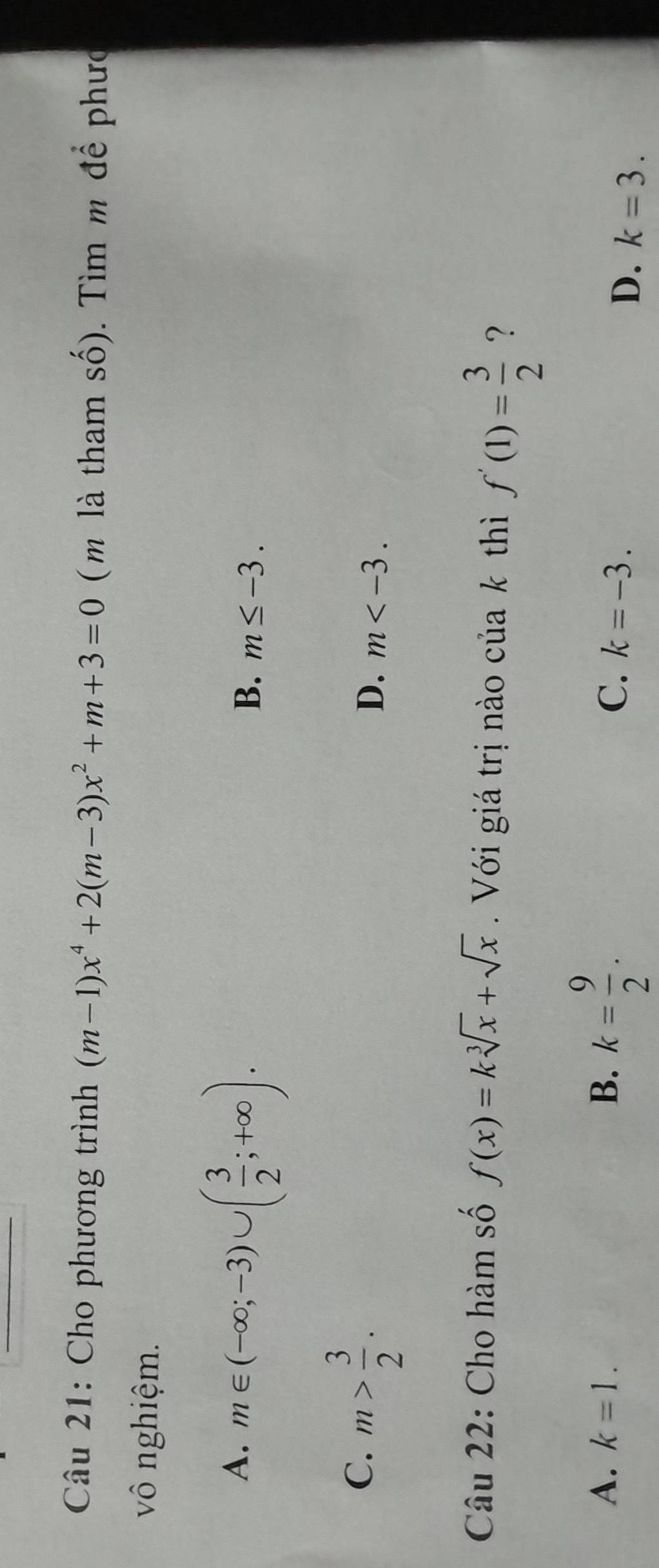 Cho phương trình (m-1)x^4+2(m-3)x^2+m+3=0 ( m là tham số). Tìm m để phưc
vô nghiệm.
A. m∈ (-∈fty ;-3)∪ ( 3/2 ;+∈fty ).
B. m≤ -3.
C. m> 3/2 .
D. m . 
Câu 22: Cho hàm số f(x)=ksqrt[3](x)+sqrt(x) Với giá trị nào của k thì f'(1)= 3/2  ?
A、 k=1. B. k= 9/2 .
C. k=-3.
D. k=3.