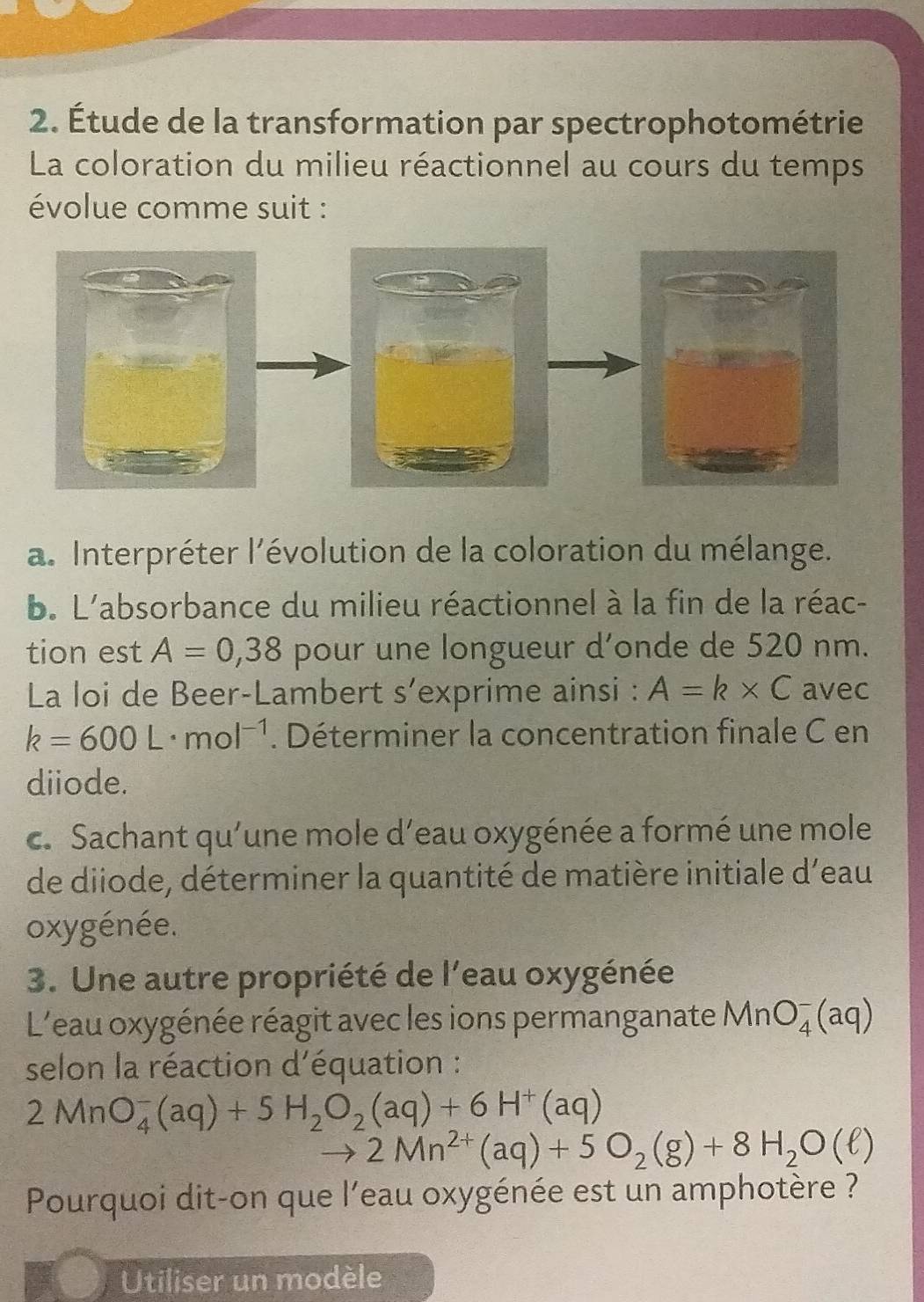 Étude de la transformation par spectrophotométrie 
La coloration du milieu réactionnel au cours du temps 
évolue comme suit : 
a. Interpréter l'évolution de la coloration du mélange. 
b. L'absorbance du milieu réactionnel à la fin de la réac- 
tion est A=0,38 pour une longueur d’onde de 520 nm. 
La loi de Beer-Lambert s’exprime ainsi : A=k* C avec
k=600L· mol^(-1). Déterminer la concentration finale C en 
diiode. 
c. Sachant qu'une mole d'eau oxygénée a formé une mole 
de diiode, déterminer la quantité de matière initiale d'eau 
oxygénée. 
3. Une autre propriété de l'eau oxygénée 
L'eau oxygénée réagit avec les ions permanganate MnO_4^(-(aq)
selon la réaction d'équation :
2MnO_4^-(aq)+5H_2)O_2(aq)+6H^+(aq)
2Mn^(2+)(aq)+5O_2(g)+8H_2O(ell )
Pourquoi dit-on que l'eau oxygénée est un amphotère ? 
Utiliser un modèle