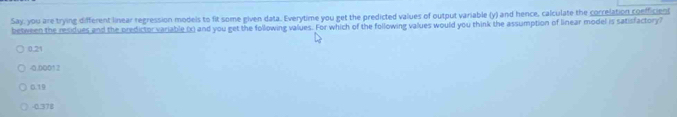 Say, you are trying different linear regression models to fit some given data. Everytime you get the predicted values of output variable (y) and hence, calculate the correlation coefficien
between the residues and the predictor variable (x) and you get the following values. For which of the following values would you think the assumption of linear model is satisfactory?
0.21
-0.00012
0.19
0.378