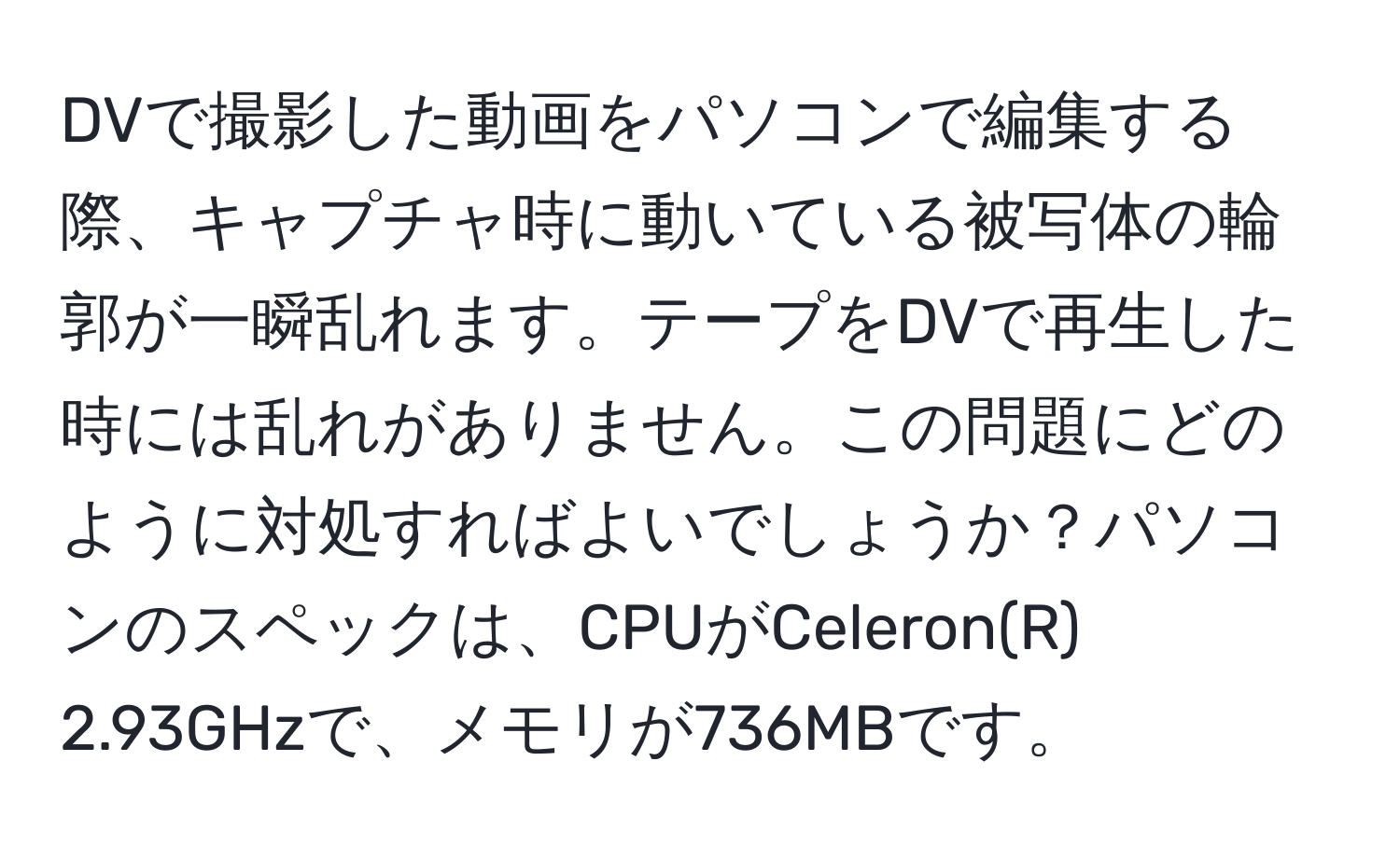 DVで撮影した動画をパソコンで編集する際、キャプチャ時に動いている被写体の輪郭が一瞬乱れます。テープをDVで再生した時には乱れがありません。この問題にどのように対処すればよいでしょうか？パソコンのスペックは、CPUがCeleron(R) 2.93GHzで、メモリが736MBです。