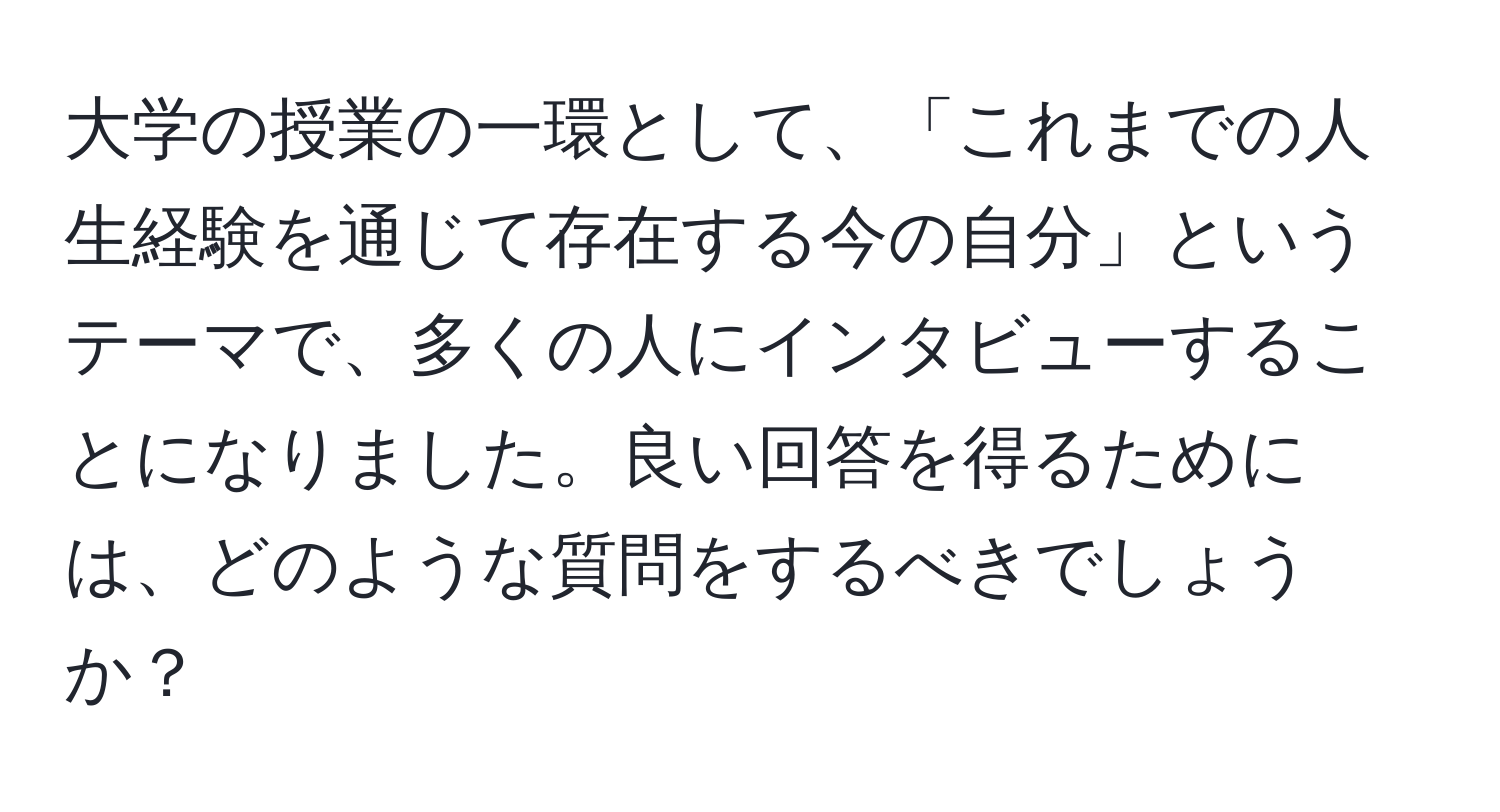 大学の授業の一環として、「これまでの人生経験を通じて存在する今の自分」というテーマで、多くの人にインタビューすることになりました。良い回答を得るためには、どのような質問をするべきでしょうか？