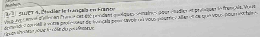 féminin 
3 SUJET 4. Étudier le français en France 
Vous avez envié d'aller en France cet été pendant quelques semaines pour étudier et pratiquer le français. Vous 
demandez conseil à votre professeur de français pour savoir où vous pourriez aller et ce que vous pourriez faire. 
L'examinateur joue le rôle du professeur.