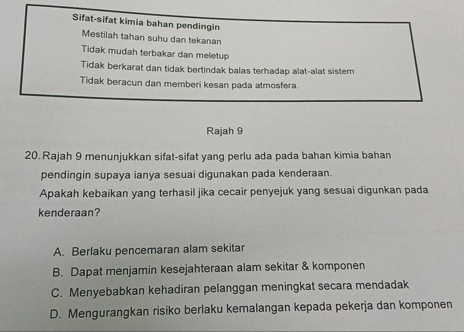 Sifat-sifat kimia bahan pendingin
Mestilah tahan suhu dan tekanan
Tidak mudah terbakar dan meletup
Tidak berkarat dan tidak bertindak balas terhadap alat-alat sistem
Tidak beracun dan memberi kesan pada atmosfera.
Rajah 9
20. Rajah 9 menunjukkan sifat-sifat yang perlu ada pada bahan kimia bahan
pendingin supaya ianya sesuai digunakan pada kenderaan.
Apakah kebaikan yang terhasil jika cecair penyejuk yang sesuai digunkan pada
kenderaan?
A. Berlaku pencemaran alam sekitar
B. Dapat menjamin kesejahteraan alam sekitar & komponen
C. Menyebabkan kehadiran pelanggan meningkat secara mendadak
D. Mengurangkan risiko berlaku kemalangan kepada pekerja dan komponen