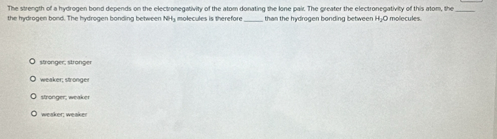 The strength of a hydrogen bond depends on the electronegativity of the atom donating the lone pair. The greater the electronegativity of this atom, the_
the hydrogen bond. The hydrogen bonding between NH_3 molecules is therefore _than the hydrogen bonding between H_2O molecules.
stronger; stronger
weaker; stronger
stronger; weaker
weaker; weaker