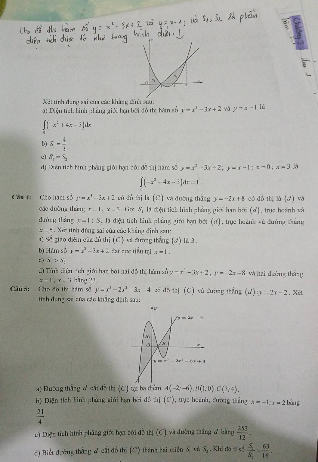 a
Xét tính đúng sai của các khẳng đính sau:
a) Diện tích hình phẳng giới hạn bởi đồ thị hàm số y=x^2-3x+2 và y=x-1 là
∈tlimits _0^(3(-x^2)+4x-3)dx
b) S_1= 4/3 
c) S_1=S_2
d) Diện tích hình phẳng giới hạn bởi đồ thị hàm số y=x^2-3x+2;y=x-1;x=0;x=3 là
∈tlimits _0^(3(-x^2)+4x-3)dx=1.
Câu 4: Cho hàm số y=x^3-3x+2 có dhat o thị la(C) và đường thẳng y=-2x+8 có đồ thị là (d) và
các đường thẳng x=1,x=3. Gọi S_1 là diện tích hình phẳng giời hạn bởi (d), trục hoành và
dường thẳng x=1;S_2 là diện tích hình phẳng giởi hạn bởi (d), trục hoành và đường thẳng
x=5. Xét tính đúng sai của các khẳng định sau:
a) Số giao điểm của đồ thị (C) và đường thẳng (d) là 3.
b) Hàm số y=x^3-3x+2 đạt cực tiểu tại x=1.
c) S_1>S_2.
d) Tính diện tích giới hạn bởi hai đồ thị hàm số y=x^3-3x+2,y=-2x+8 và hai đường thẳng
x=1,x=3 bằng 23.
Câu 5: Cho đồ thị hàm số y=x^3-2x^2-3x+4 có đồ thị (C) và đường thẳng (d):y=2x-2. Xét
tính dúng sai của các khẳng định sau:
a) Đường thẳng đ cắt đồ thị (C) tại ba điểm A(-2;-6),B(1;0),C(3;4).
b) Diện tích hình phẳng giới hạn bởi đồ thị (C), trục hoành, đường thẳng x=-1;x=2 bằng
 21/4 
c) Diện tích hình phẳng giới hạn bởi đồ thị (C) và dường thẳng ơ bằng  253/12 .
d) Biết đường thắng đ cắt đồ thị (C) thành hai miền S, và S_2. Khi đó tỉ số frac S_1S_2= 63/16 .