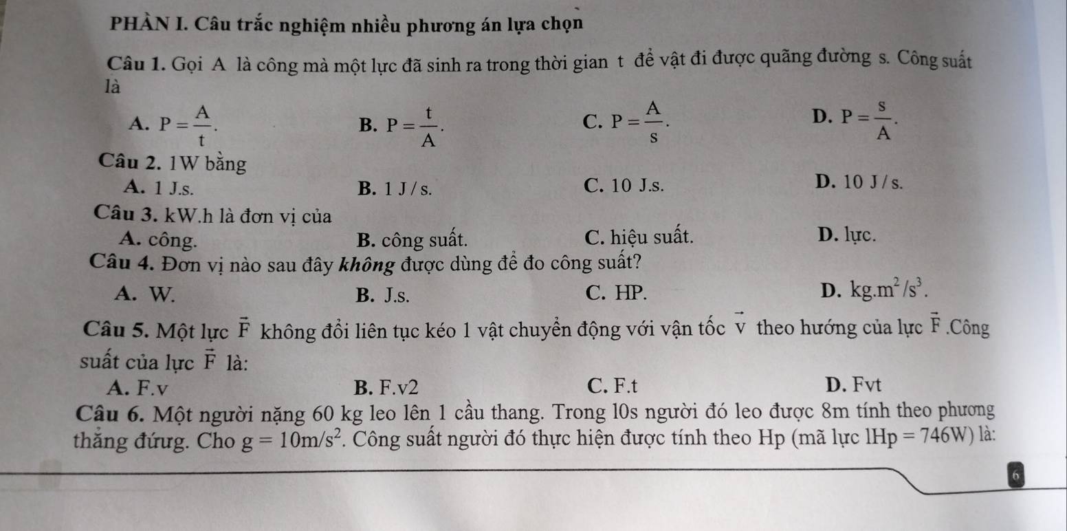 PHÀN I. Câu trắc nghiệm nhiều phương án lựa chọn
Câu 1. Gọi A là công mà một lực đã sinh ra trong thời gian t để vật đi được quãng đường s. Công suất
là
A. P= A/t . P= t/A . P= A/s . P= S/A . 
B.
C.
D.
Câu 2. 1W bằng
A. 1 J. s. B. 1 J / s. C. 10 J. s. D. 10 J / s.
Câu 3. kW.h là đơn vị của
A. công. B. công suất. C. hiệu suất. D. lực.
Câu 4. Đơn vị nào sau đây không được dùng để đo công suất?
A. W B. J.s. C. HP. D. kg.m^2/s^3. 
Câu 5. Một lực vector F không đổi liên tục kéo 1 vật chuyển động với vận tốc v theo hướng của lực vector F.Công
suất của lực vector F là:
A. F. v B. F. v2 C. F.t D. Fvt
Câu 6. Một người nặng 60 kg leo lên 1 cầu thang. Trong l0s người đó leo được 8m tính theo phương
thăng đứug. Cho g=10m/s^2. Công suất người đó thực hiện được tính theo Hp (mã lực 1Hp=746W) là: