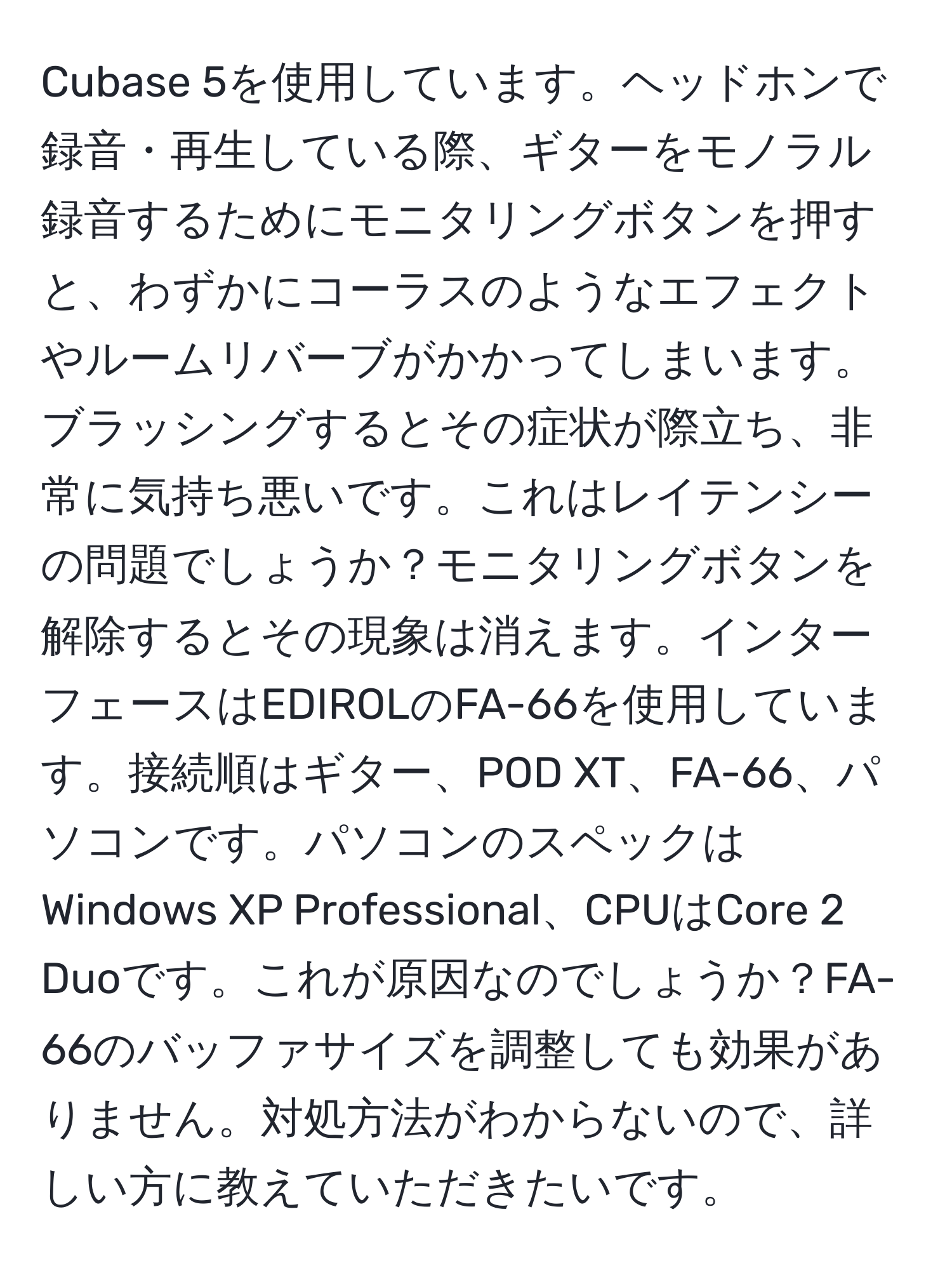 Cubase 5を使用しています。ヘッドホンで録音・再生している際、ギターをモノラル録音するためにモニタリングボタンを押すと、わずかにコーラスのようなエフェクトやルームリバーブがかかってしまいます。ブラッシングするとその症状が際立ち、非常に気持ち悪いです。これはレイテンシーの問題でしょうか？モニタリングボタンを解除するとその現象は消えます。インターフェースはEDIROLのFA-66を使用しています。接続順はギター、POD XT、FA-66、パソコンです。パソコンのスペックはWindows XP Professional、CPUはCore 2 Duoです。これが原因なのでしょうか？FA-66のバッファサイズを調整しても効果がありません。対処方法がわからないので、詳しい方に教えていただきたいです。