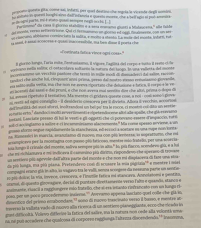 proposto questa gita; come sai, infatti, per quel destino che regola le vicende degli uomini
ho abitato in questi luoghi sino dall'infanzia e questo monte, che a bell'agio si può ammira-
re da ogni parte, mi è stato quasi sempre negli occhi. [...]
Partimmo* da casa il giorno stabilito e a sera eravamo giunti a Malaucena^5 alle falde
del monte, verso settentrione. Qui ci fermammo un giorno ed oggi, finalmente, con un ser-
vo ciascuno, abbiamo cominciato la salita, e molto a stento. La mole del monte, infatti, tut-
ta sassi, è assai scoscesa e quasi inaccessibile, ma ben disse il poeta che
«l’ostinata fatica vince ogni cosa».ª
Il giorno lungo, l’aria mite, l’entusiasmo, il vigore, l’agilità del corpo e tutto il resto ci fa-
15  vorivano nella salita; ci ostacolava soltanto la natura del luogo. In una valletta del monte
incontrammo un vecchio pastore che tentò in mille modi di dissuaderci dal salire, raccon-
tandoci che anche lui, cinquant’anni prima, preso dal nostro stesso entusiasmo giovanile,
era salito sulla vetta, ma che non ne aveva riportato che delusione e fatica, il corpo e le ve-
sti lacerati dai sassi e dai pruni, e che non aveva mai sentito dire che altri, prima o dopo di
20 lui, avesse ripetuto il tentativo. Ma mentre ci gridava queste cose, a noi - così sono i giova-
ni, restii ad ogni consiglio - il desiderio cresceva per il divieto. Allora il vecchio, accortosi
dell'inutilità dei suoi sforzi, inoltrandosi un bel po’ tra le rocce, ci mostrò col dito un sentie-
ro tutto erto,⁷ dandoci molti avvertimenti e ripetendocene altri alle spalle, che già eravamo
lontani. Lasciate presso di lui le vesti e gli oggetti che ci potevano essere d'impaccio, tutti
25 soli ci accingiamo a salire e ci incamminiamo alacremente.ª Ma come spesso avviene, a un
grosso sforzo segue rapidamente la stanchezza, ed eccoci a sostare su una rupe non lonta-
na. Rimessici in marcia, avanziamo di nuovo, ma con più lentezza; io soprattutto, che mi
arrampicavo per la montagna con passo più faticoso, mentre mio fratello, per una scorcia-
toia lungo il crinale del monte, saliva sempre più in alto.° Io, più fiacco, scendevo giù, e a lui
30 che mi richiamava e mi indicava il cammino più diritto, rispondevo che speravo di trovare
un sentiero più agevole dall’altra parte del monte e che non mi dispiaceva di fare una stra-
da più lunga, ma più piana. Pretendevo così di scusare la mia pigrizia¹º e mentre i miei
compagni erano già in alto, io vagavo tra le valli, senza scorgere da nessuna parte un sentie-
ro più dolce; la via, invece, cresceva, e l’inutile fatica mi stancava. Annoiatomi e pentito,
s oramai, di questo girovagare, decisi di puntare direttamente verso l’alto e quando, stanco e
ansimante, riuscii a raggiungere mio fratello, che si era intanto rinfrancato con un lungo ri-
poso, per un poco procedemmo insieme. 1 * Avevamo appena lasciato quel colle che già io,
dimentico del primo errabondare, ^1 sono di nuovo trascinato verso il basso, e mentre at-
traverso la vallata vado di nuovo alla ricerca di un sentiero pianeggiante, ecco che ricado in
gravi difficoltà. Volevo differire la fatica del salire, ma la natura non cede alla volontà uma-
na, né può accadere che qualcosa di corporeo raggiunga l’altezza discendendo. ^13 Insomma,