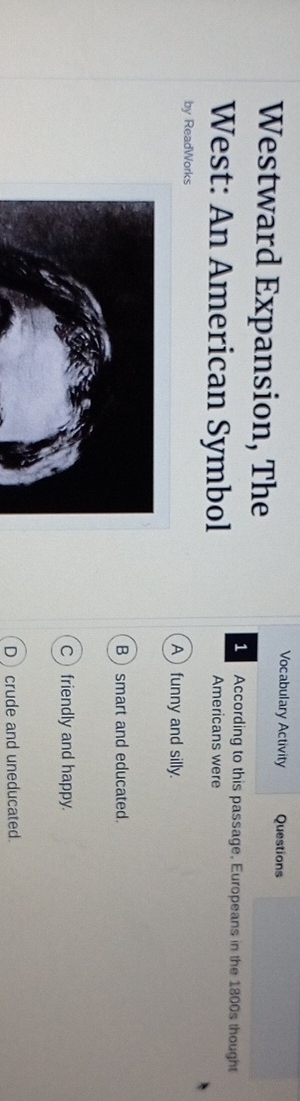 Vocabulary Activity Questions
Westward Expansion, The
According to this passage, Europeans in the 1800s thought
West: An American Symbol Americans were
by ReadWorks Afunny and silly.
Bsmart and educated.
Cfriendly and happy.
Dcrude and uneducated.