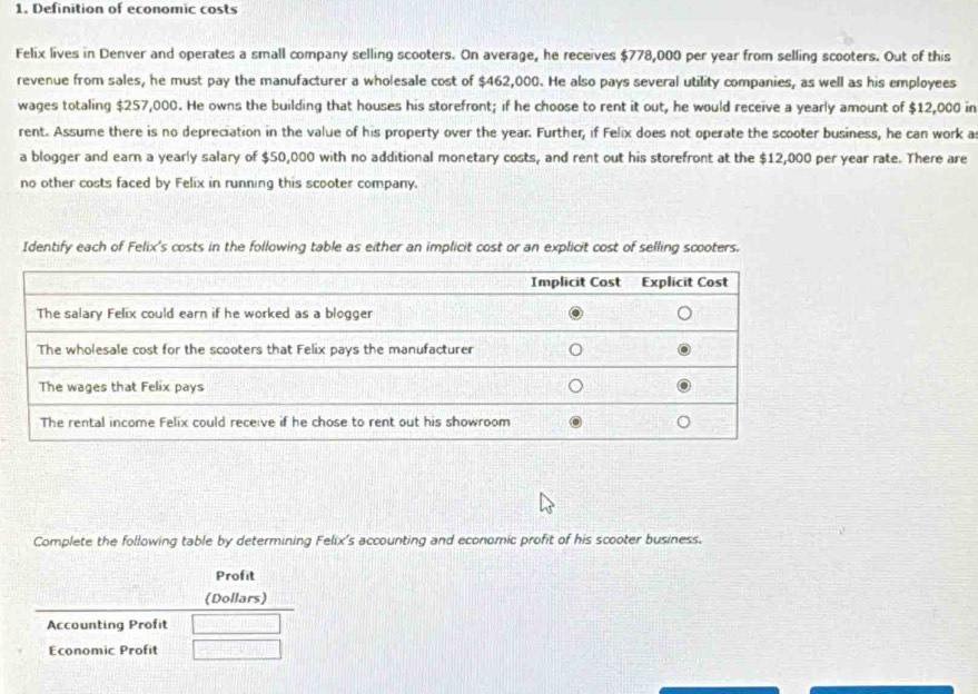 Definition of economic costs 
Felix lives in Denver and operates a small company selling scooters. On average, he receives $778,000 per year from selling scooters. Out of this 
revenue from sales, he must pay the manufacturer a wholesale cost of $462,000. He also pays several utility companies, as well as his employees 
wages totaling $257,000. He owns the building that houses his storefront; if he choose to rent it out, he would receive a yearly amount of $12,000 in 
rent. Assume there is no depreciation in the value of his property over the year. Further, if Felix does not operate the scooter business, he can work a 
a blogger and earn a yearly salary of $50,000 with no additional monetary costs, and rent out his storefront at the $12,000 per year rate. There are 
no other costs faced by Felix in running this scooter company. 
Identify each of Felix's costs in the following table as either an implicit cost or an explicit cost of selling scooters. 
Complete the following table by determining Felix's accounting and economic profit of his scooter business. 
Profit 
(Dollars) 
Accounting Profit 
Economic Profit