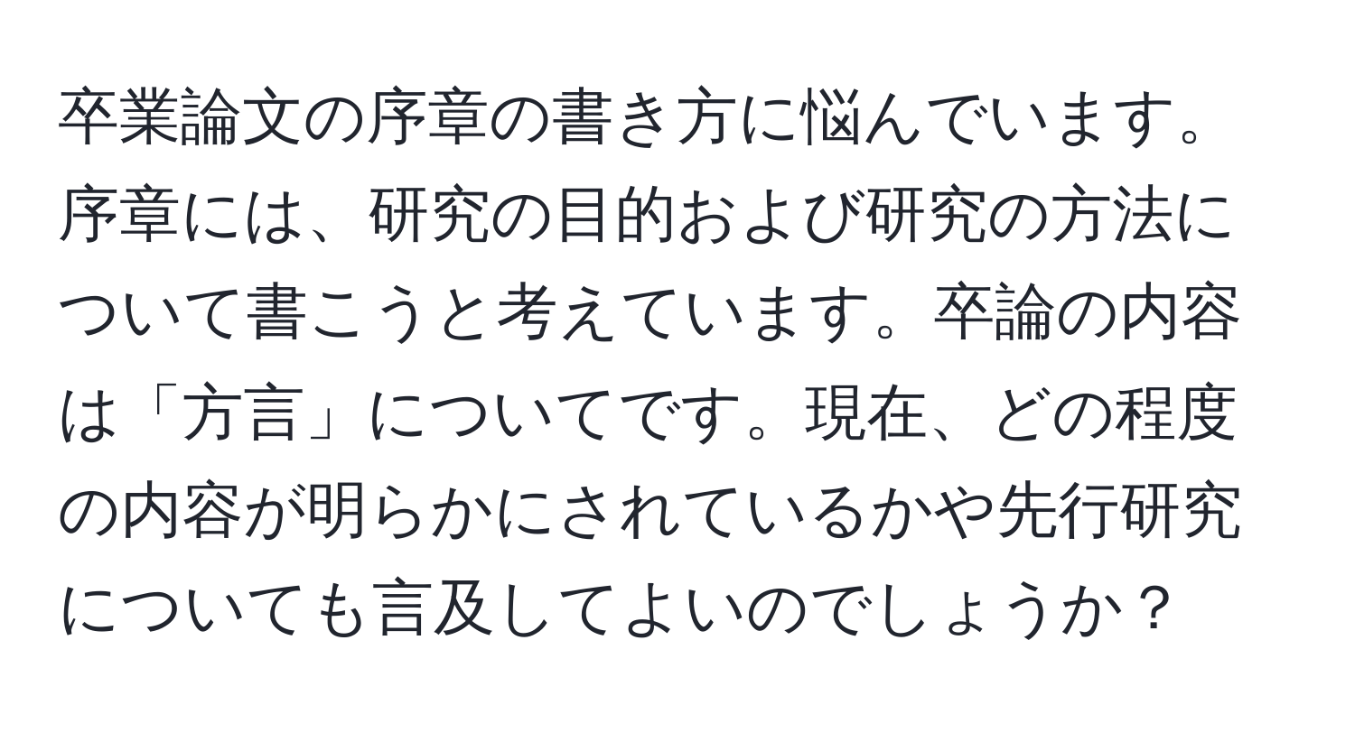 卒業論文の序章の書き方に悩んでいます。序章には、研究の目的および研究の方法について書こうと考えています。卒論の内容は「方言」についてです。現在、どの程度の内容が明らかにされているかや先行研究についても言及してよいのでしょうか？