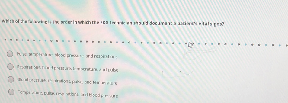 Which of the following is the order in which the EKG technician should document a patient's vital signs?
Pulse, temperature, blood pressure, and respirations
Respirations, blood pressure, temperature, and pulse
Blood pressure, respirations, pulse, and temperature
Temperature, pulse, respirations, and blood pressure