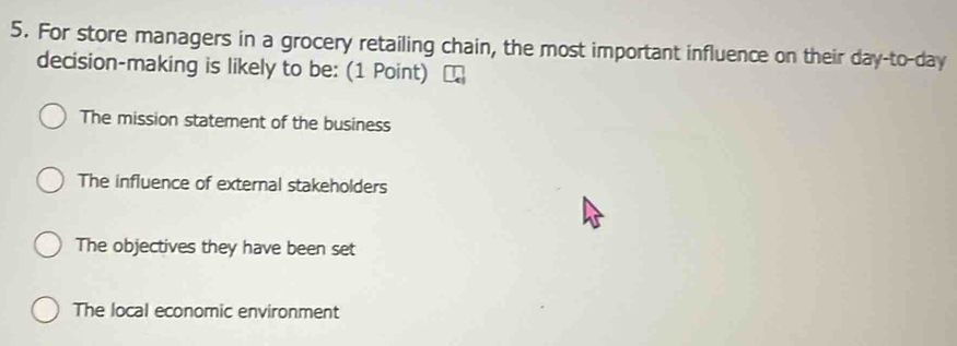 For store managers in a grocery retailing chain, the most important influence on their day-to-day
decision-making is likely to be: (1 Point)
The mission statement of the business
The influence of external stakeholders
The objectives they have been set
The local economic environment