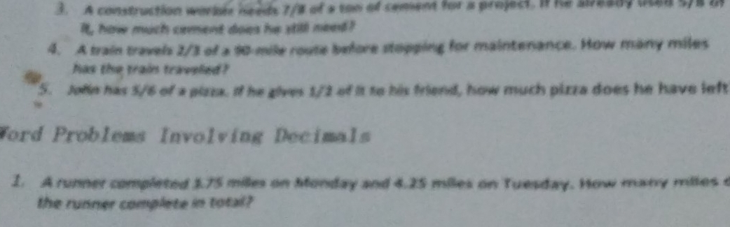 A construction workle needs 7/8 of a ton of cement for a project. If he already ud 5/8 i 
It, how much cement does he still need? 
4. A train travels 2/3 of a 90-mile route before stopping for maintenance. How many miles
has the train traveled? 
5. Jole has 5/6 of a pizza. If he gives 1/2 of it to his friend, how much pizza does he have left 
Word Problems Involving Decimals 
1. A runner completed $.75 milles on Monday and 4.25 miles on Tuesday. How many miles c 
the runner complete in total?