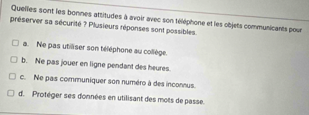 Quelles sont les bonnes attitudes à avoir avec son téléphone et les objets communicants pour
préserver sa sécurité ? Plusieurs réponses sont possibles.
a. Ne pas utiliser son téléphone au collège.
b. Ne pas jouer en ligne pendant des heures.
c. Ne pas communiquer son numéro à des inconnus.
d. Protéger ses données en utilisant des mots de passe.