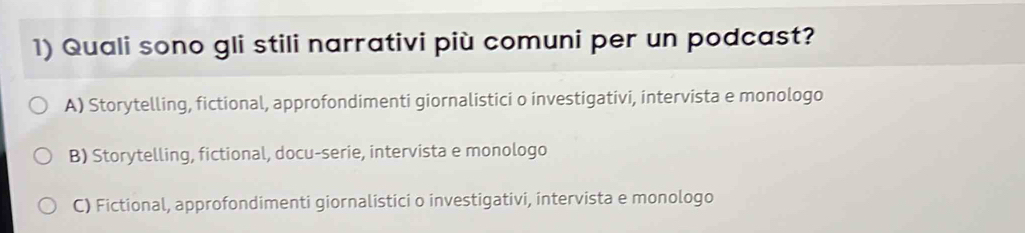 Quali sono gli stili narrativi più comuni per un podcast?
A) Storytelling, fictional, approfondimenti giornalistici o investigativi, intervista e monologo
B) Storytelling, fictional, docu-serie, intervista e monologo
C) Fictional, approfondimenti giornalistici o investigativi, intervista e monologo