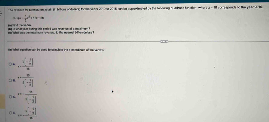 The revenue for a restaurant chain (in billions of dollars) for the years 2010 to 2015 can be approximated by the following quadratic function, where x=10 corresponds to the year 2010.
R(x)=- 1/2 x^2+15x-58
(a) Find the verlex.
(b) In what year during this period was revenue at a maximum?
(c) What was the maximum revenue, to the nearest billion dollars?
(a) What equation can be used to calculate the x-coordinate of the vertex?
A. x=frac 2(- 1/2 )15
B. x=frac 152(- 1/2 )
x=-frac 152(- 1/2 )
D. x=-frac 2(- 1/2 )15