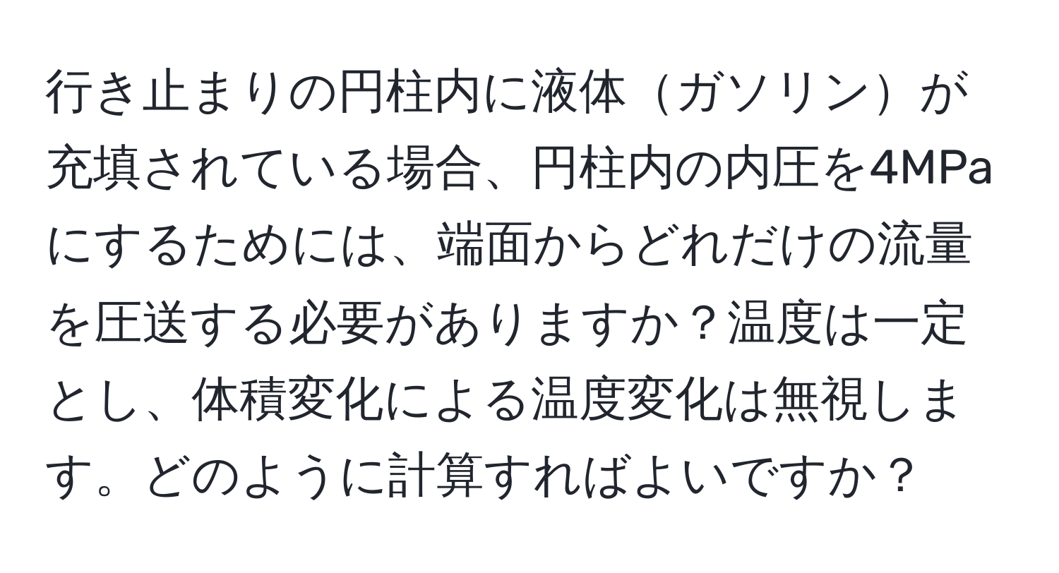 行き止まりの円柱内に液体ガソリンが充填されている場合、円柱内の内圧を4MPaにするためには、端面からどれだけの流量を圧送する必要がありますか？温度は一定とし、体積変化による温度変化は無視します。どのように計算すればよいですか？