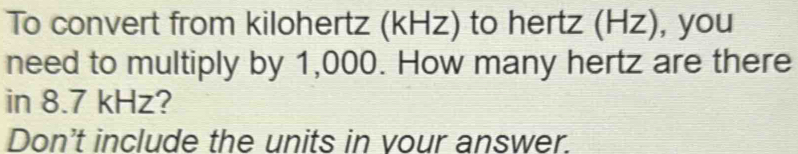 To convert from kilohertz (kHz) to hertz (Hz), you 
need to multiply by 1,000. How many hertz are there 
in 8.7 kHz? 
Don't include the units in vour answer.