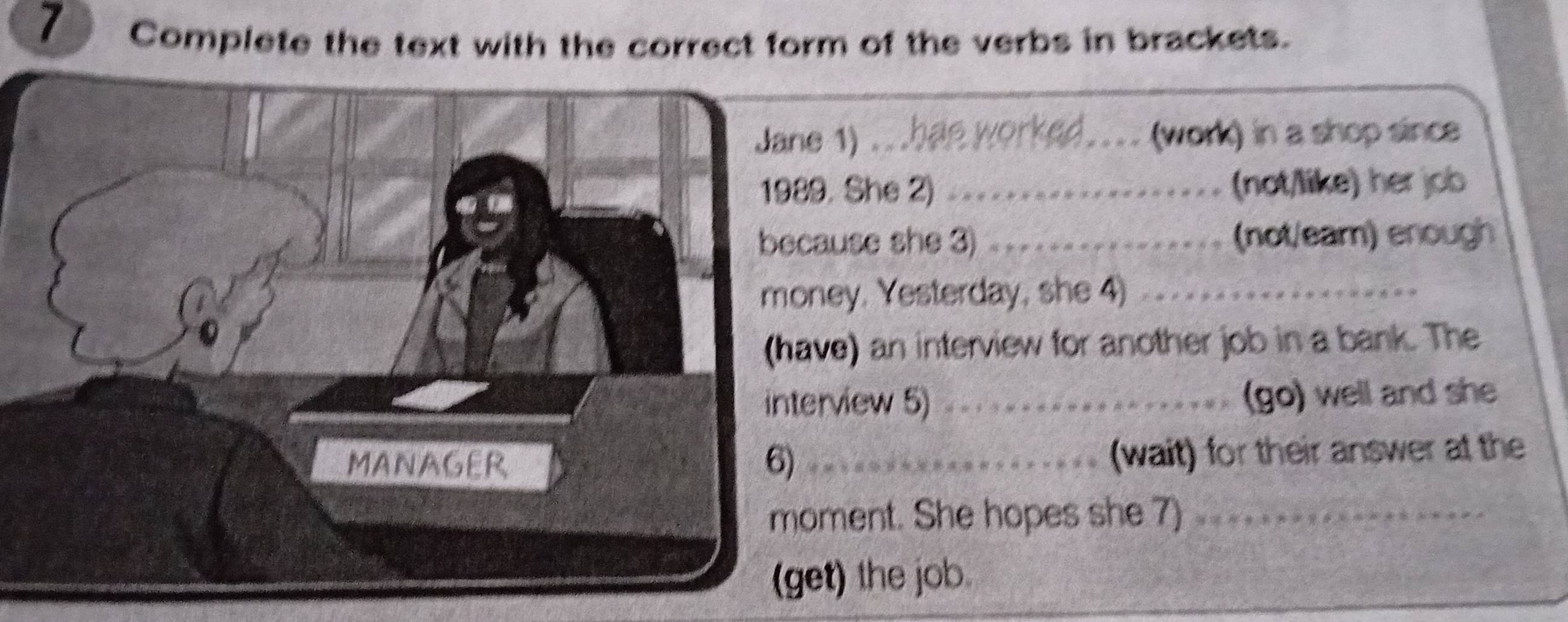 Complete the text with the correct form of the verbs in brackets. 
Jane 1) ...hae worked._ (work) in a shop since 
1989. She 2) _(not/like) her job 
because she 3) _(not/eam) enough 
money. Yesterday, she 4)_ 
(have) an interview for another job in a bank. The 
interview 5) _(go) well and she 
MANAGER 6)_ 
(wait) for their answer at the 
moment. She hopes she 7)_ 
(get) the job.