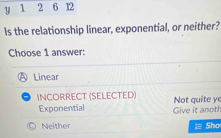 1 2
Is the relationship linear, exponential, or neither?
Choose 1 answer:
Linear
INCORRECT (SELECTED)
Not quite ye
Exponential
Give it anoth
Neither Sho