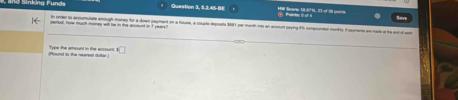 a nd Sinking Funds Question 3, 5.2.45-BE Points: 0 of 4 
HW Score: 58.97%, 23 of 39 points 
Save 
period, how much money will be in the account in 7 years? 
In order to accumulate enough money for a down payment on a house, a couple deposits $681 per month into an account paying 6% compounded monthly. If payments are made at the end of each 
Type the amount in the account: $ □
(Round to the nearest dollar.)