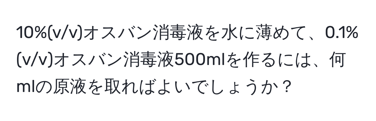 10%(v/v)オスバン消毒液を水に薄めて、0.1%(v/v)オスバン消毒液500mlを作るには、何mlの原液を取ればよいでしょうか？