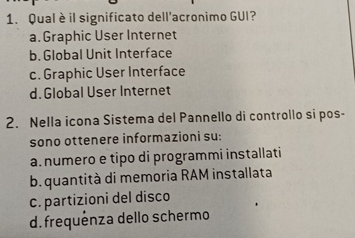 Qual è il significato dell'acronimo GUI?
a. Graphic User Internet
b. Global Unit Interface
c. Graphic User Interface
d.Global User Internet
2. Nella icona Sistema del Pannello di controllo si pos-
sono ottenere informazioni su:
a numero e tipo di programmi installati
b. quantità di memoria RAM installata
c. partizioni del disco
d. frequénza dello schermo